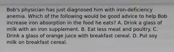 Bob's physician has just diagnosed him with iron-deficiency anemia. Which of the following would be good advice to help Bob increase iron absorption in the food he eats? A. Drink a glass of milk with an iron supplement. B. Eat less meat and poultry. C. Drink a glass of orange juice with breakfast cereal. D. Put soy milk on breakfast cereal.