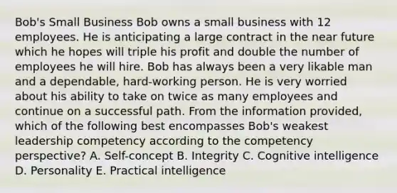 Bob's Small Business Bob owns a small business with 12 employees. He is anticipating a large contract in the near future which he hopes will triple his profit and double the number of employees he will hire. Bob has always been a very likable man and a dependable, hard-working person. He is very worried about his ability to take on twice as many employees and continue on a successful path. From the information provided, which of the following best encompasses Bob's weakest leadership competency according to the competency perspective? A. Self-concept B. Integrity C. Cognitive intelligence D. Personality E. Practical intelligence