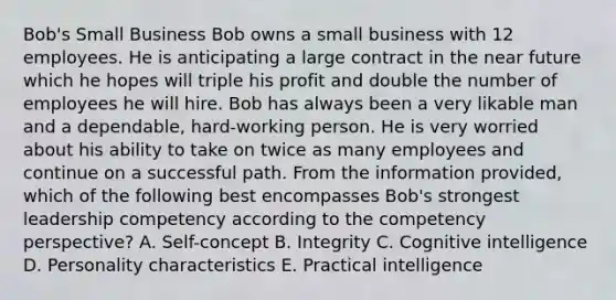 Bob's Small Business Bob owns a small business with 12 employees. He is anticipating a large contract in the near future which he hopes will triple his profit and double the number of employees he will hire. Bob has always been a very likable man and a dependable, hard-working person. He is very worried about his ability to take on twice as many employees and continue on a successful path. From the information provided, which of the following best encompasses Bob's strongest leadership competency according to the competency perspective? A. Self-concept B. Integrity C. Cognitive intelligence D. Personality characteristics E. Practical intelligence