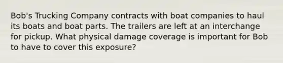 Bob's Trucking Company contracts with boat companies to haul its boats and boat parts. The trailers are left at an interchange for pickup. What physical damage coverage is important for Bob to have to cover this exposure?