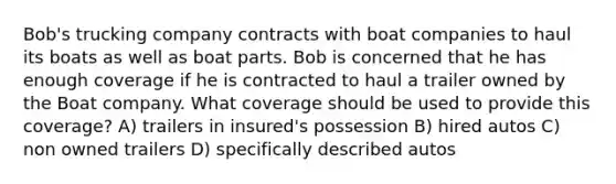 Bob's trucking company contracts with boat companies to haul its boats as well as boat parts. Bob is concerned that he has enough coverage if he is contracted to haul a trailer owned by the Boat company. What coverage should be used to provide this coverage? A) trailers in insured's possession B) hired autos C) non owned trailers D) specifically described autos