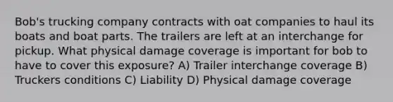 Bob's trucking company contracts with oat companies to haul its boats and boat parts. The trailers are left at an interchange for pickup. What physical damage coverage is important for bob to have to cover this exposure? A) Trailer interchange coverage B) Truckers conditions C) Liability D) Physical damage coverage