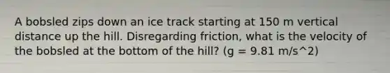 A bobsled zips down an ice track starting at 150 m vertical distance up the hill. Disregarding friction, what is the velocity of the bobsled at the bottom of the hill? (g = 9.81 m/s^2)