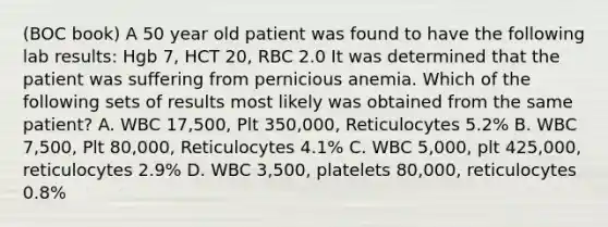 (BOC book) A 50 year old patient was found to have the following lab results: Hgb 7, HCT 20, RBC 2.0 It was determined that the patient was suffering from pernicious anemia. Which of the following sets of results most likely was obtained from the same patient? A. WBC 17,500, Plt 350,000, Reticulocytes 5.2% B. WBC 7,500, Plt 80,000, Reticulocytes 4.1% C. WBC 5,000, plt 425,000, reticulocytes 2.9% D. WBC 3,500, platelets 80,000, reticulocytes 0.8%