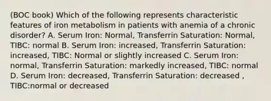 (BOC book) Which of the following represents characteristic features of iron metabolism in patients with anemia of a chronic disorder? A. Serum Iron: Normal, Transferrin Saturation: Normal, TIBC: normal B. Serum Iron: increased, Transferrin Saturation: increased, TIBC: Normal or slightly increased C. Serum Iron: normal, Transferrin Saturation: markedly increased, TIBC: normal D. Serum Iron: decreased, Transferrin Saturation: decreased , TIBC:normal or decreased