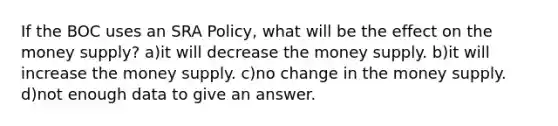 If the BOC uses an SRA Policy, what will be the effect on the money supply? a)it will decrease the money supply. b)it will increase the money supply. c)no change in the money supply. d)not enough data to give an answer.