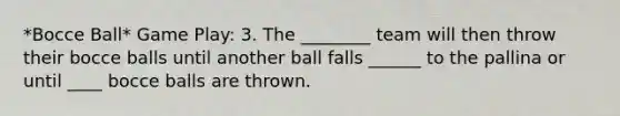 *Bocce Ball* Game Play: 3. The ________ team will then throw their bocce balls until another ball falls ______ to the pallina or until ____ bocce balls are thrown.