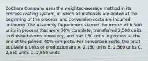 BoChem Company uses the weighted-average method in its process costing system, in which all materials are added at the beginning of the process, and conversion costs are incurred uniformly. The Assembly Department started the month with 500 units in process that were 70% complete, transferred 2,500 units to Finished Goods Inventory, and had 150 units in process at the end of the period, 40% complete. For conversion costs, the total equivalent units of production are A. 2,150 units B. 2,560 units C. 2,650 units D. 2,850 units