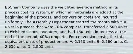 BoChem Company uses the weighted-average method in its process costing system, in which all materials are added at the beginning of the process, and conversion costs are incurred uniformly. The Assembly Department started the month with 500 units in process that were 70% complete, transferred 2,500 units to Finished Goods Inventory, and had 150 units in process at the end of the period, 40% complete. For conversion costs, the total equivalent units of production are A. 2,150 units B. 2,560 units C. 2,650 units D. 2,850 units