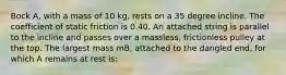 Bock A, with a mass of 10 kg, rests on a 35 degree incline. The coefficient of static friction is 0.40. An attached string is parallel to the incline and passes over a massless, frictionless pulley at the top. The largest mass mB, attached to the dangled end, for which A remains at rest is: