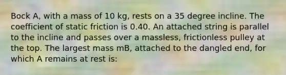 Bock A, with a mass of 10 kg, rests on a 35 degree incline. The coefficient of static friction is 0.40. An attached string is parallel to the incline and passes over a massless, frictionless pulley at the top. The largest mass mB, attached to the dangled end, for which A remains at rest is: