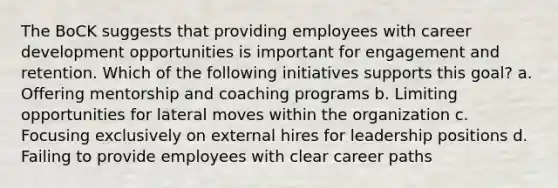 The BoCK suggests that providing employees with career development opportunities is important for engagement and retention. Which of the following initiatives supports this goal? a. Offering mentorship and coaching programs b. Limiting opportunities for lateral moves within the organization c. Focusing exclusively on external hires for leadership positions d. Failing to provide employees with clear career paths