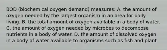 BOD (biochemical oxygen demand) measures: A. the amount of oxygen needed by the largest organism in an area for daily living. B. the total amount of oxygen available in a body of water. C. the amount of oxygen needed by microbes to decompose nutrients in a body of water. D. the amount of dissolved oxygen in a body of water available to organisms such as fish and plant