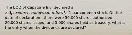 The BOD of Capstone Inc. declared a .60 per share cash dividend on its'1 par common stock. On the date of declaration , there were 50,000 shares authorized, 20,000 shares issued, and 5,000 shares held as treasury. what is the entry when the dividends are declared?