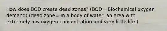 How does BOD create dead zones? (BOD= Biochemical oxygen demand) (dead zone= In a body of water, an area with extremely low oxygen concentration and very little life.)