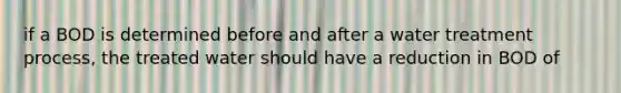 if a BOD is determined before and after a water treatment process, the treated water should have a reduction in BOD of