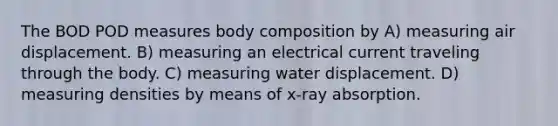 The BOD POD measures body composition by A) measuring air displacement. B) measuring an electrical current traveling through the body. C) measuring water displacement. D) measuring densities by means of x-ray absorption.