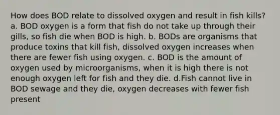 How does BOD relate to dissolved oxygen and result in fish kills? a. BOD oxygen is a form that fish do not take up through their gills, so fish die when BOD is high. b. BODs are organisms that produce toxins that kill fish, dissolved oxygen increases when there are fewer fish using oxygen. c. BOD is the amount of oxygen used by microorganisms, when it is high there is not enough oxygen left for fish and they die. d.Fish cannot live in BOD sewage and they die, oxygen decreases with fewer fish present