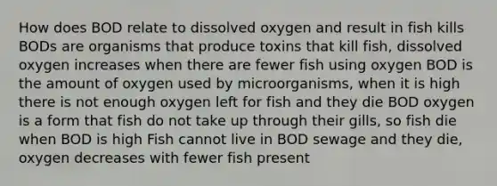 How does BOD relate to dissolved oxygen and result in fish kills BODs are organisms that produce toxins that kill fish, dissolved oxygen increases when there are fewer fish using oxygen BOD is the amount of oxygen used by microorganisms, when it is high there is not enough oxygen left for fish and they die BOD oxygen is a form that fish do not take up through their gills, so fish die when BOD is high Fish cannot live in BOD sewage and they die, oxygen decreases with fewer fish present