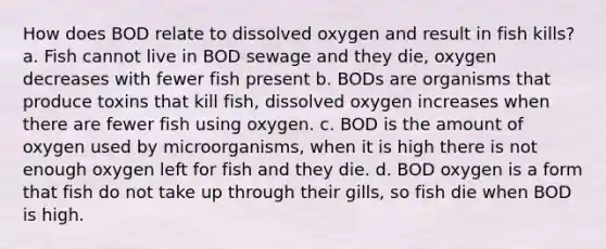 How does BOD relate to dissolved oxygen and result in fish kills? a. Fish cannot live in BOD sewage and they die, oxygen decreases with fewer fish present b. BODs are organisms that produce toxins that kill fish, dissolved oxygen increases when there are fewer fish using oxygen. c. BOD is the amount of oxygen used by microorganisms, when it is high there is not enough oxygen left for fish and they die. d. BOD oxygen is a form that fish do not take up through their gills, so fish die when BOD is high.