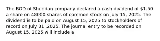 The BOD of Sheridan company declared a cash dividend of 1.50 a share on 48000 shares of common stock on July 15, 2025. The dividend is to be paid on August 15, 2025 to stockholders of record on July 31 ,2025. The journal entry to be recorded on August 15, 2025 will include a