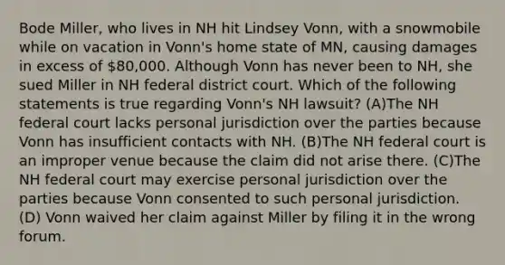 Bode Miller, who lives in NH hit Lindsey Vonn, with a snowmobile while on vacation in Vonn's home state of MN, causing damages in excess of 80,000. Although Vonn has never been to NH, she sued Miller in NH federal district court. Which of the following statements is true regarding Vonn's NH lawsuit? (A)The NH federal court lacks personal jurisdiction over the parties because Vonn has insufficient contacts with NH. (B)The NH federal court is an improper venue because the claim did not arise there. (C)The NH federal court may exercise personal jurisdiction over the parties because Vonn consented to such personal jurisdiction. (D) Vonn waived her claim against Miller by filing it in the wrong forum.