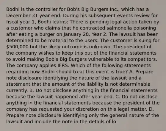 Bodhi is the controller for Bob's Big Burgers Inc., which has a December 31 year end. During his subsequent events review for fiscal year 1, Bodhi learns: There is pending legal action taken by a customer who claims that he contracted salmonella poisoning after eating a burger on January 28, Year 2. The lawsuit has been determined to be material to the users. The customer is suing for 500,000 but the likely outcome is unknown. The president of the company wishes to keep this out of the financial statements to avoid making Bob's Big Burgers vulnerable to its competitors. The company applies IFRS. Which of the following statements regarding how Bodhi should treat this event is true? A. Prepare note disclosure identifying the nature of the lawsuit and a statement that the amount of the liability is not determinable currently. B. Do not disclose anything in the financial statements because the lawsuit happened after year end. C. Do not disclose anything in the financial statements because the president of the company has requested your discretion on this legal matter. D. Prepare note disclosure identifying only the general nature of the lawsuit and include the note in the details of lo