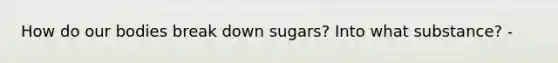 How do our bodies break down sugars? Into what substance? -