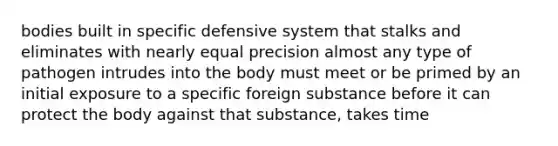 bodies built in specific defensive system that stalks and eliminates with nearly equal precision almost any type of pathogen intrudes into the body must meet or be primed by an initial exposure to a specific foreign substance before it can protect the body against that substance, takes time