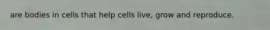 are bodies in cells that help cells live, grow and reproduce.