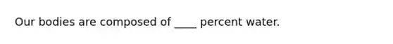 Our bodies are composed of ____ percent water.