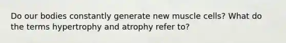 Do our bodies constantly generate new muscle cells? What do the terms hypertrophy and atrophy refer to?