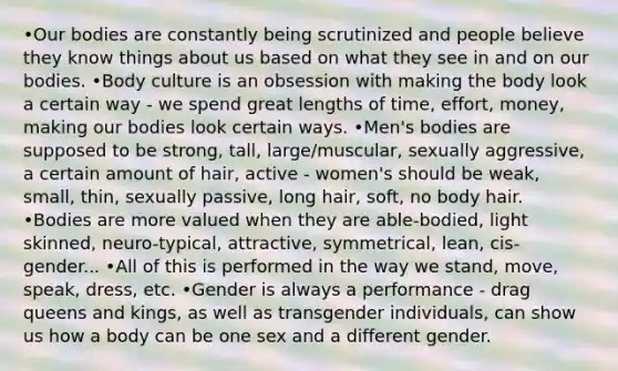 •Our bodies are constantly being scrutinized and people believe they know things about us based on what they see in and on our bodies. •Body culture is an obsession with making the body look a certain way - we spend great lengths of time, effort, money, making our bodies look certain ways. •Men's bodies are supposed to be strong, tall, large/muscular, sexually aggressive, a certain amount of hair, active - women's should be weak, small, thin, sexually passive, long hair, soft, no body hair. •Bodies are more valued when they are able-bodied, light skinned, neuro-typical, attractive, symmetrical, lean, cis-gender... •All of this is performed in the way we stand, move, speak, dress, etc. •Gender is always a performance - drag queens and kings, as well as transgender individuals, can show us how a body can be one sex and a different gender.