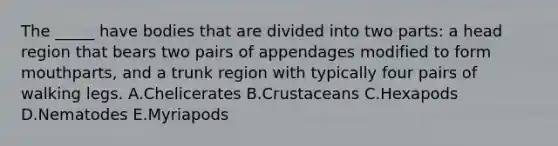 The _____ have bodies that are divided into two parts: a head region that bears two pairs of appendages modified to form mouthparts, and a trunk region with typically four pairs of walking legs. A.Chelicerates B.Crustaceans C.Hexapods D.Nematodes E.Myriapods