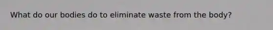 What do our bodies do to eliminate waste from the body?