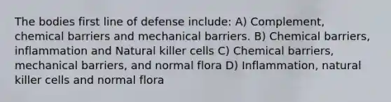 The bodies first line of defense include: A) Complement, chemical barriers and mechanical barriers. B) Chemical barriers, inflammation and Natural killer cells C) Chemical barriers, mechanical barriers, and normal flora D) Inflammation, natural killer cells and normal flora