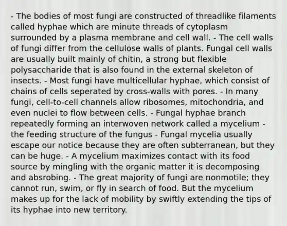 - The bodies of most fungi are constructed of threadlike filaments called hyphae which are minute threads of cytoplasm surrounded by a plasma membrane and cell wall. - The cell walls of fungi differ from the cellulose walls of plants. Fungal cell walls are usually built mainly of chitin, a strong but flexible polysaccharide that is also found in the external skeleton of insects. - Most fungi have multicellular hyphae, which consist of chains of cells seperated by cross-walls with pores. - In many fungi, cell-to-cell channels allow ribosomes, mitochondria, and even nuclei to flow between cells. - Fungal hyphae branch repeatedly forming an interwoven network called a mycelium - the feeding structure of the fungus - Fungal mycelia usually escape our notice because they are often subterranean, but they can be huge. - A mycelium maximizes contact with its food source by mingling with the organic matter it is decomposing and absrobing. - The great majority of fungi are nonmotile; they cannot run, swim, or fly in search of food. But the mycelium makes up for the lack of mobility by swiftly extending the tips of its hyphae into new territory.