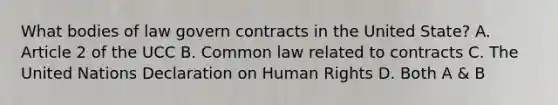 What bodies of law govern contracts in the United State? A. Article 2 of the UCC B. Common law related to contracts C. The United Nations Declaration on Human Rights D. Both A & B