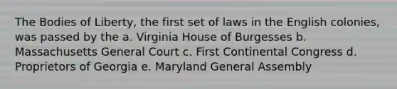 The Bodies of Liberty, the first set of laws in the English colonies, was passed by the a. Virginia House of Burgesses b. Massachusetts General Court c. First Continental Congress d. Proprietors of Georgia e. Maryland General Assembly