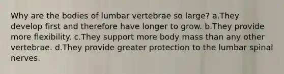 Why are the bodies of lumbar vertebrae so large? a.They develop first and therefore have longer to grow. b.They provide more flexibility. c.They support more body mass than any other vertebrae. d.They provide greater protection to the lumbar spinal nerves.