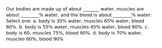 Our bodies are made up of about _______ water, muscles are about ________% water, and the blood is about ________% water: Select one: a. body is 30% water, muscles 65% water, blood 80%. b. body is 55% water, muscles 45% water, blood 90%. c. body is 60, muscles 75%, blood 90%. d. body is 70% water, muscles 60%, blood 90%