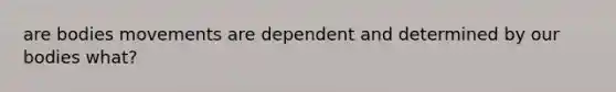 are bodies movements are dependent and determined by our bodies what?