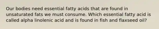 Our bodies need essential fatty acids that are found in unsaturated fats we must consume. Which essential fatty acid is called alpha linolenic acid and is found in fish and flaxseed oil?