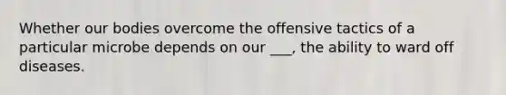 Whether our bodies overcome the offensive tactics of a particular microbe depends on our ___, the ability to ward off diseases.