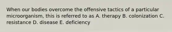 When our bodies overcome the offensive tactics of a particular microorganism, this is referred to as A. therapy B. colonization C. resistance D. disease E. deficiency