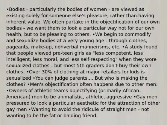 •Bodies - particularly the bodies of women - are viewed as existing solely for someone else's pleasure, rather than having inherent value. We often partake in the objectification of our own bodies - we want them to look a particular way not for our own health, but to be pleasing to others. •We begin to commodify and sexualize bodies at a very young age - through clothes, pageants, make-up, nonverbal mannerisms, etc. •A study found that people viewed pre-teen girls as "less competent, less intelligent, less moral, and less self-respecting" when they wore sexualized clothes - but most 5th graders don't buy their own clothes. •Over 30% of clothing at major retailers for kids is sexualized •You can judge parents.... But who is making the clothes? •Men's objectification often happens due to other men: •Owners of athletic teams objectifying (primarily African-American) men to be animalistic, athletic, aggressive •Gay men pressured to look a particular aesthetic for the attraction of other gay men •Wanting to avoid the ridicule of straight men - not wanting to be the fat or balding friend.