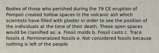 Bodies of those who perished during the 79 CE eruption of Pompeii created hollow spaces in the volcanic ash which scientists have filled with plaster in order to see the position of the individuals at the time of their death. These open spaces would be classified as: a. Fossil molds b. Fossil casts c. Trace fossils d. Permineralized fossils e. Not considered fossils because nothing is left of the people