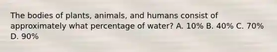 The bodies of plants, animals, and humans consist of approximately what percentage of water? A. 10% B. 40% C. 70% D. 90%