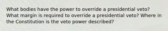 What bodies have the power to override a presidential veto? What margin is required to override a presidential veto? Where in the Constitution is the veto power described?