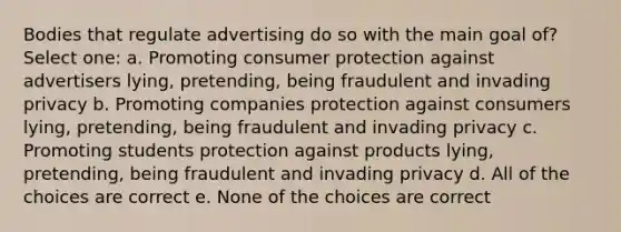 Bodies that regulate advertising do so with the main goal of? Select one: a. Promoting consumer protection against advertisers lying, pretending, being fraudulent and invading privacy b. Promoting companies protection against consumers lying, pretending, being fraudulent and invading privacy c. Promoting students protection against products lying, pretending, being fraudulent and invading privacy d. All of the choices are correct e. None of the choices are correct